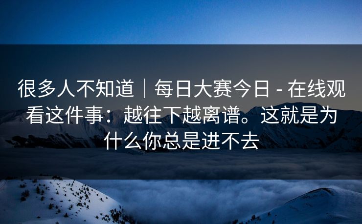 很多人不知道｜每日大赛今日 - 在线观看这件事：越往下越离谱。这就是为什么你总是进不去