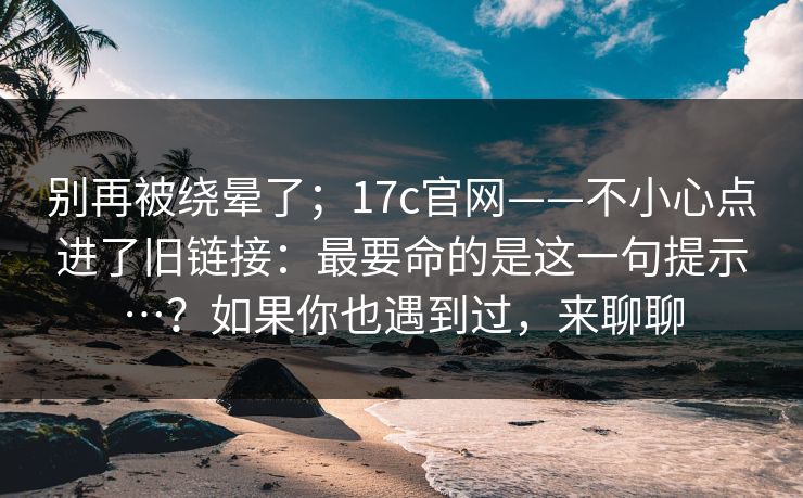 别再被绕晕了；17c官网——不小心点进了旧链接：最要命的是这一句提示…？如果你也遇到过，来聊聊