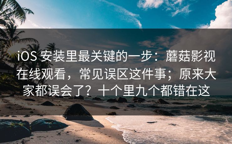 iOS 安装里最关键的一步：蘑菇影视在线观看，常见误区这件事；原来大家都误会了？十个里九个都错在这