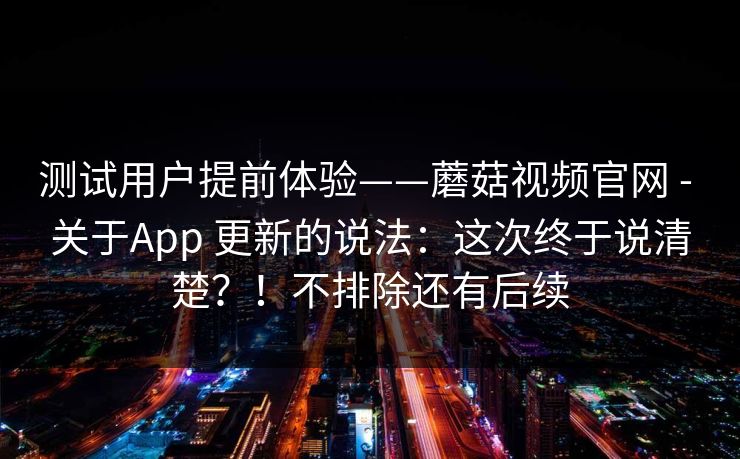 测试用户提前体验——蘑菇视频官网 - 关于App 更新的说法：这次终于说清楚？！不排除还有后续