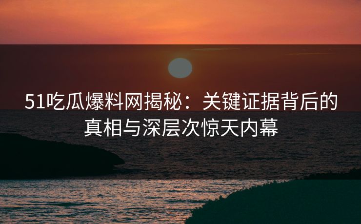 51吃瓜爆料网揭秘：关键证据背后的真相与深层次惊天内幕