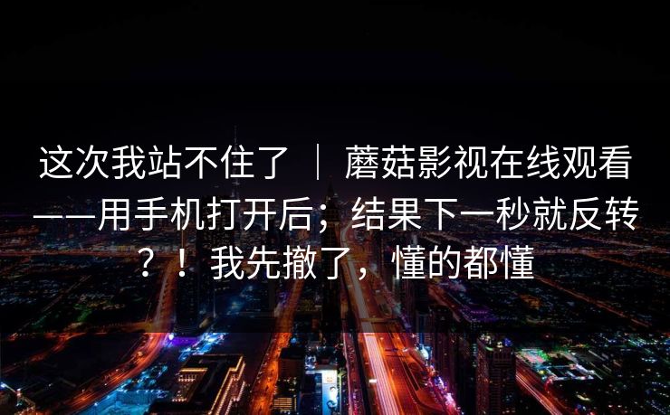 这次我站不住了 ｜ 蘑菇影视在线观看——用手机打开后；结果下一秒就反转？！我先撤了，懂的都懂