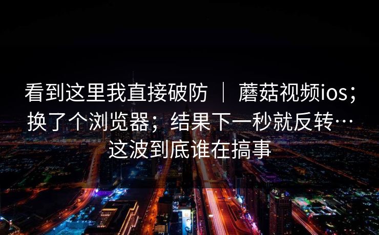 看到这里我直接破防 ｜ 蘑菇视频ios；换了个浏览器；结果下一秒就反转…这波到底谁在搞事