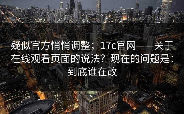 疑似官方悄悄调整；17c官网——关于在线观看页面的说法？现在的问题是：到底谁在改