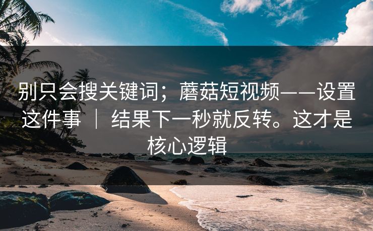 别只会搜关键词；蘑菇短视频——设置这件事 ｜ 结果下一秒就反转。这才是核心逻辑