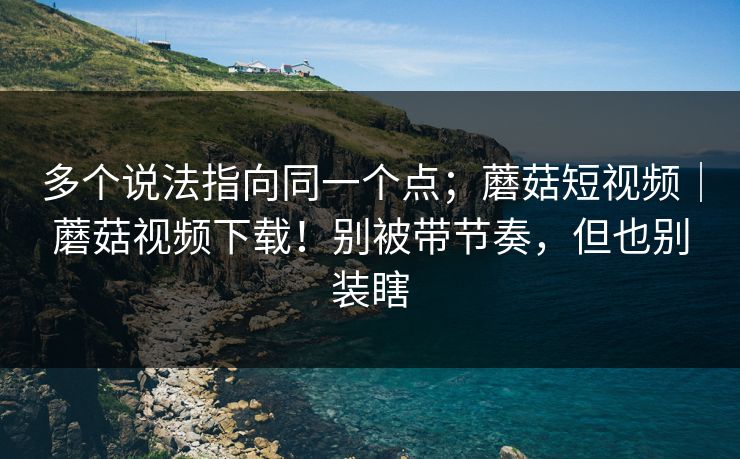 多个说法指向同一个点；蘑菇短视频｜蘑菇视频下载！别被带节奏，但也别装瞎