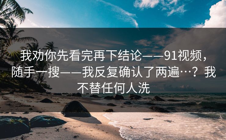 我劝你先看完再下结论——91视频，随手一搜——我反复确认了两遍…？我不替任何人洗